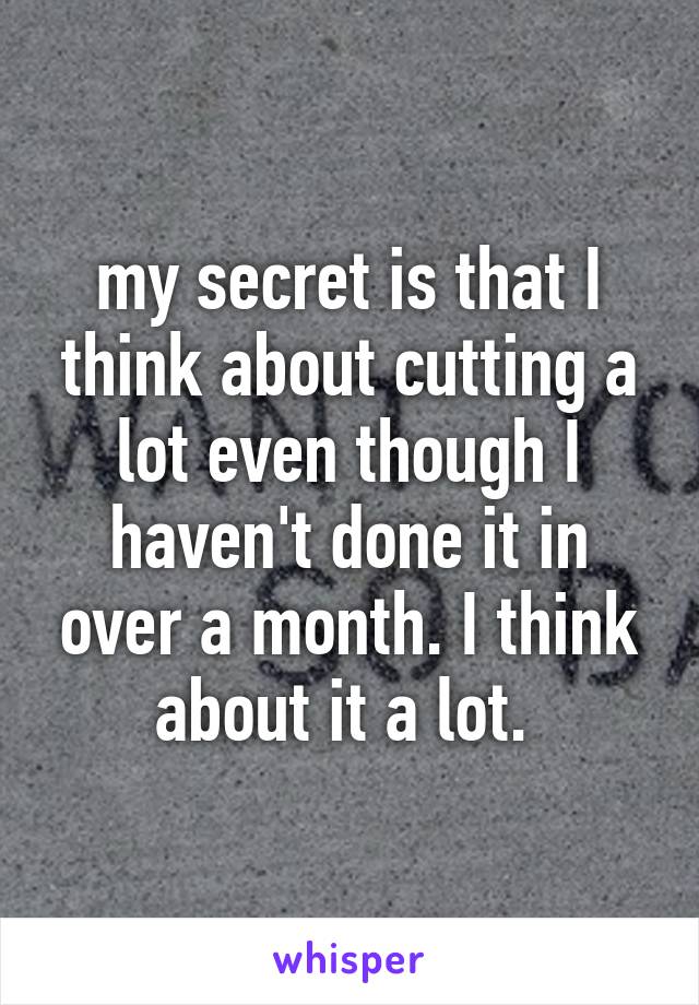 my secret is that I think about cutting a lot even though I haven't done it in over a month. I think about it a lot. 