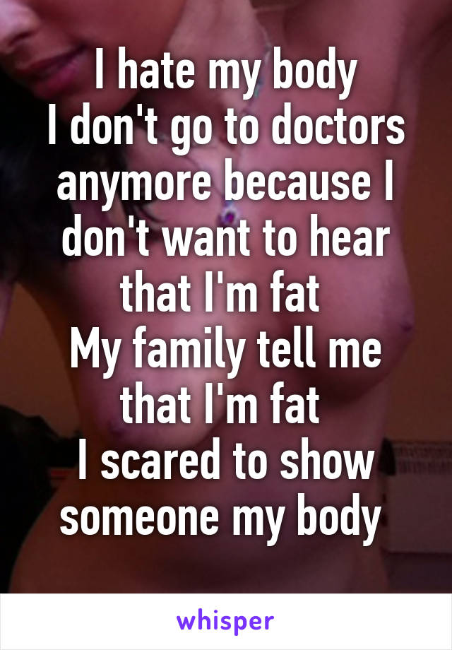 I hate my body
I don't go to doctors anymore because I don't want to hear that I'm fat 
My family tell me that I'm fat 
I scared to show someone my body 
