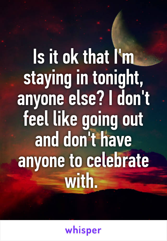 Is it ok that I'm staying in tonight, anyone else? I don't feel like going out and don't have anyone to celebrate with. 