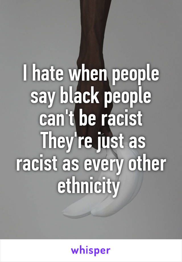 I hate when people say black people can't be racist
 They're just as racist as every other ethnicity 