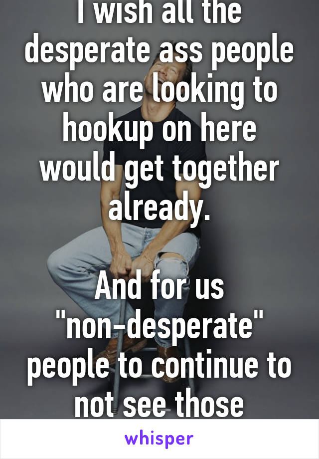 I wish all the desperate ass people who are looking to hookup on here would get together already.

And for us "non-desperate" people to continue to not see those desperate ass posts.