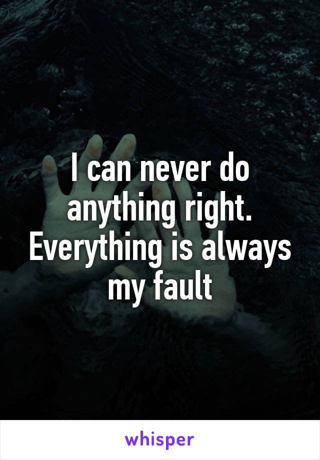 I can never do anything right. Everything is always my fault