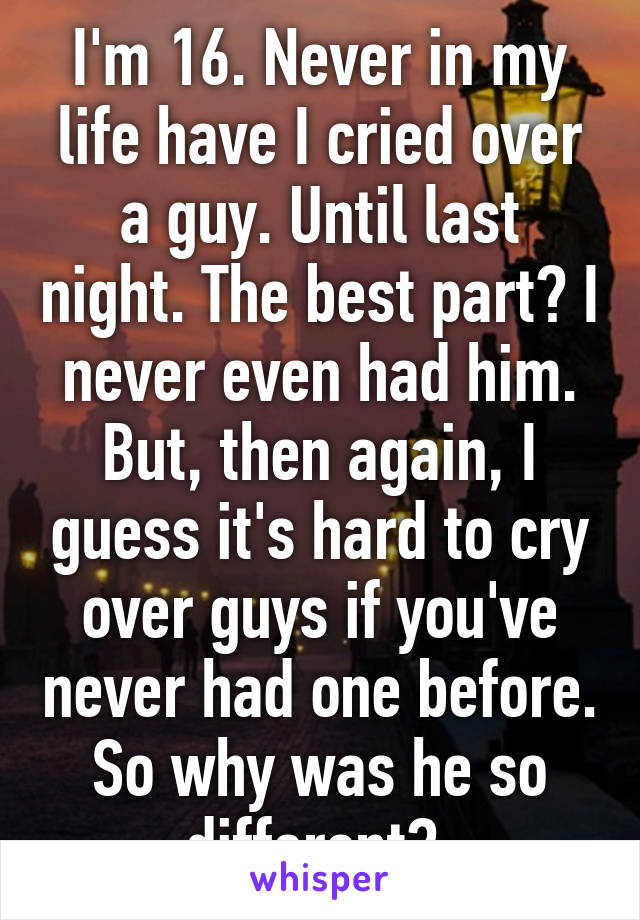 I'm 16. Never in my life have I cried over a guy. Until last night. The best part? I never even had him. But, then again, I guess it's hard to cry over guys if you've never had one before. So why was he so different? 