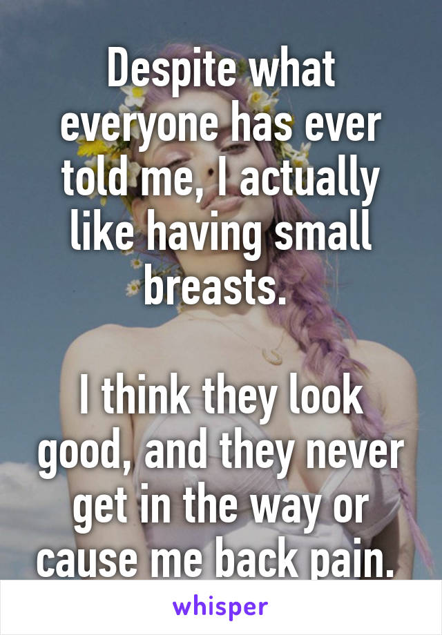 Despite what everyone has ever told me, I actually like having small breasts. 

I think they look good, and they never get in the way or cause me back pain. 