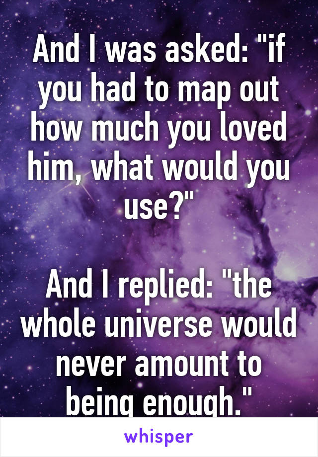 And I was asked: "if you had to map out how much you loved him, what would you use?"

And I replied: "the whole universe would never amount to being enough."