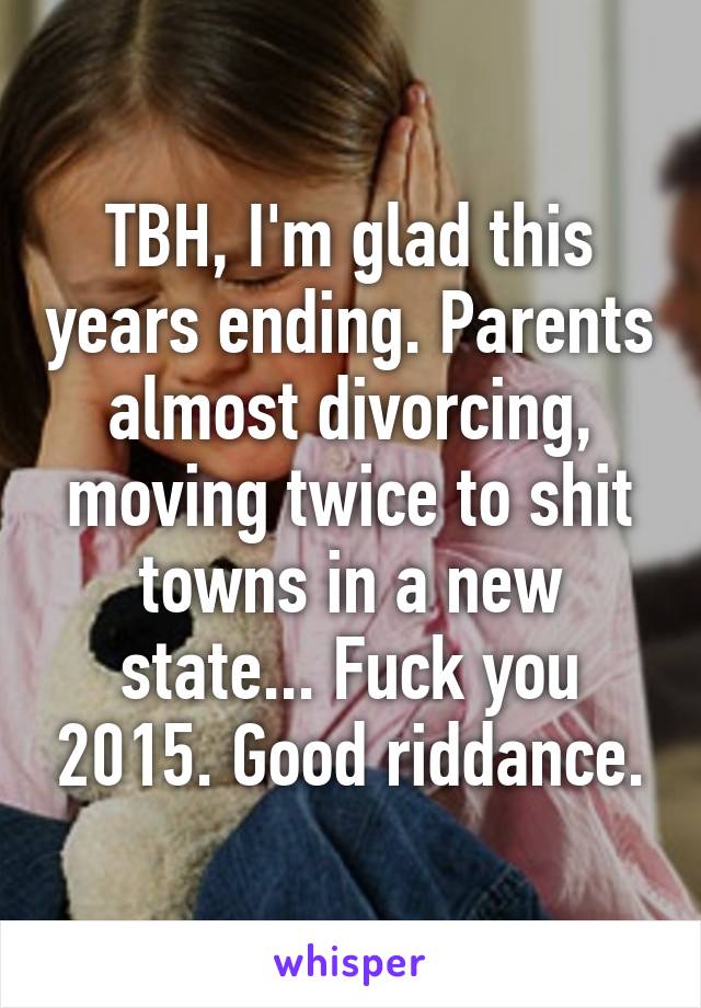 TBH, I'm glad this years ending. Parents almost divorcing, moving twice to shit towns in a new state... Fuck you 2015. Good riddance.