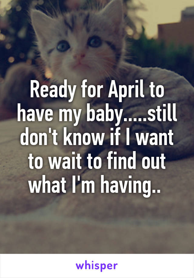 Ready for April to have my baby.....still don't know if I want to wait to find out what I'm having.. 