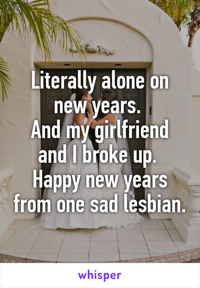 Literally alone on new years. 
And my girlfriend and I broke up. 
Happy new years from one sad lesbian.