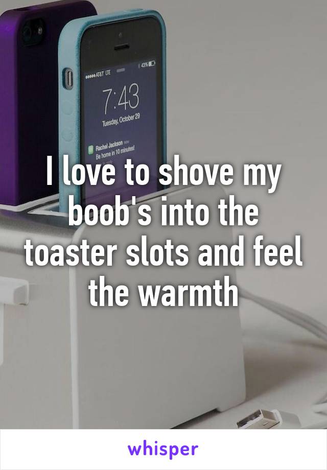 I love to shove my boob's into the toaster slots and feel the warmth