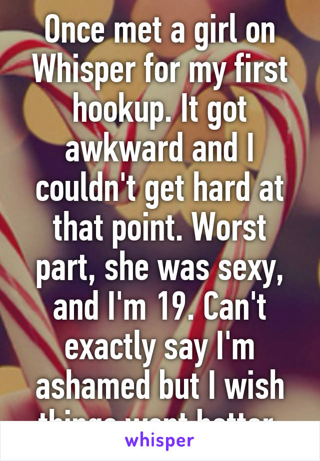 Once met a girl on Whisper for my first hookup. It got awkward and I couldn't get hard at that point. Worst part, she was sexy, and I'm 19. Can't exactly say I'm ashamed but I wish things went better.