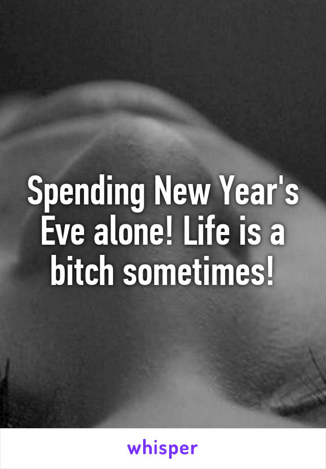 Spending New Year's Eve alone! Life is a bitch sometimes!