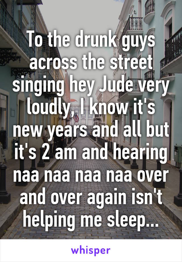 To the drunk guys across the street singing hey Jude very loudly, I know it's new years and all but it's 2 am and hearing naa naa naa naa over and over again isn't helping me sleep...