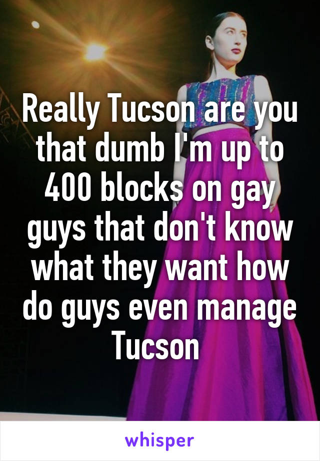 Really Tucson are you that dumb I'm up to 400 blocks on gay guys that don't know what they want how do guys even manage Tucson 