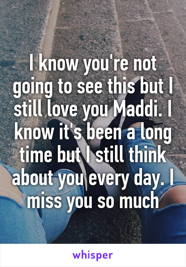 I know you're not going to see this but I still love you Maddi. I know it's been a long time but I still think about you every day. I miss you so much