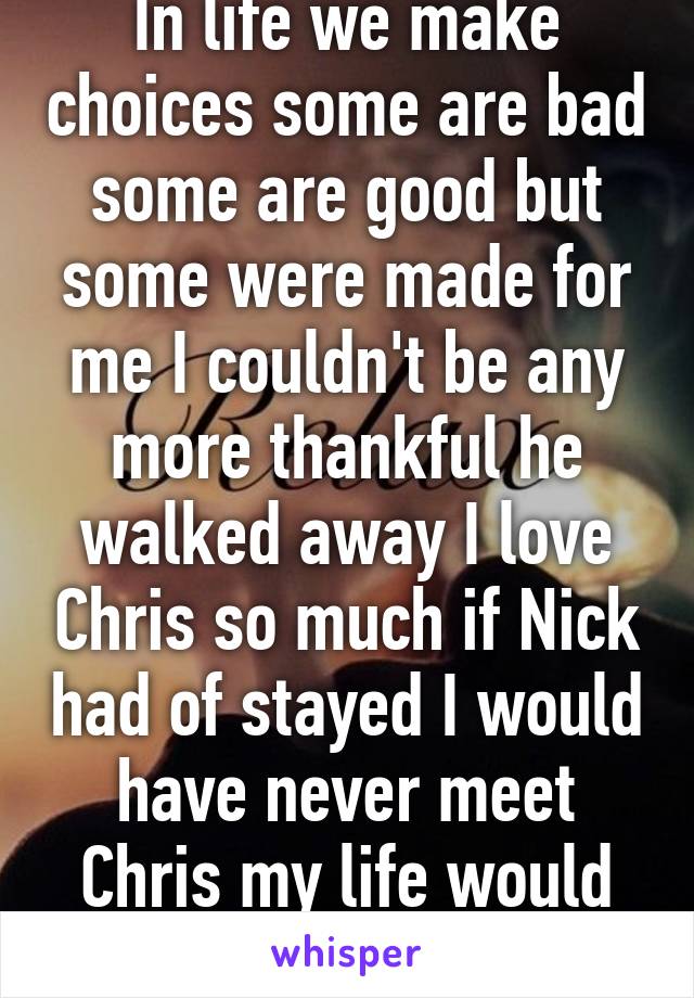 In life we make choices some are bad some are good but some were made for me I couldn't be any more thankful he walked away I love Chris so much if Nick had of stayed I would have never meet Chris my life would have being sad 