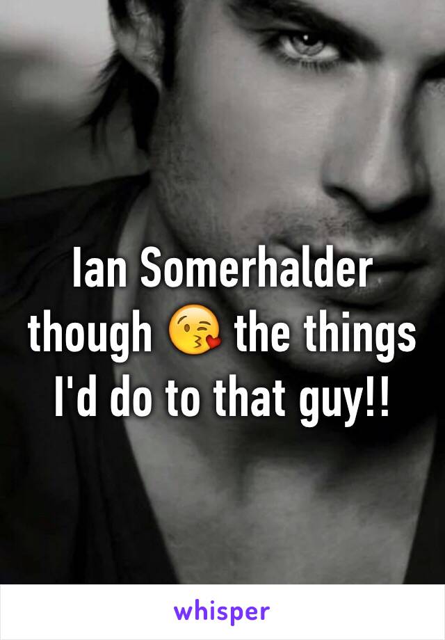 Ian Somerhalder though 😘 the things I'd do to that guy!!