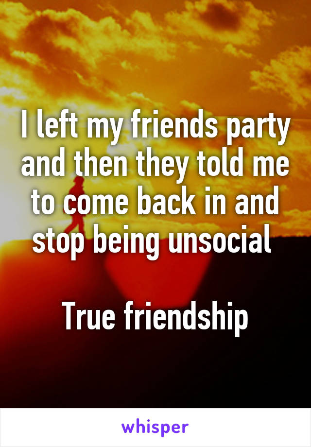 I left my friends party and then they told me to come back in and stop being unsocial 

True friendship