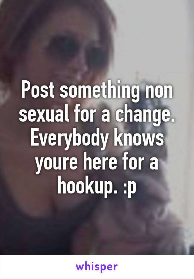 Post something non sexual for a change. Everybody knows youre here for a hookup. :p