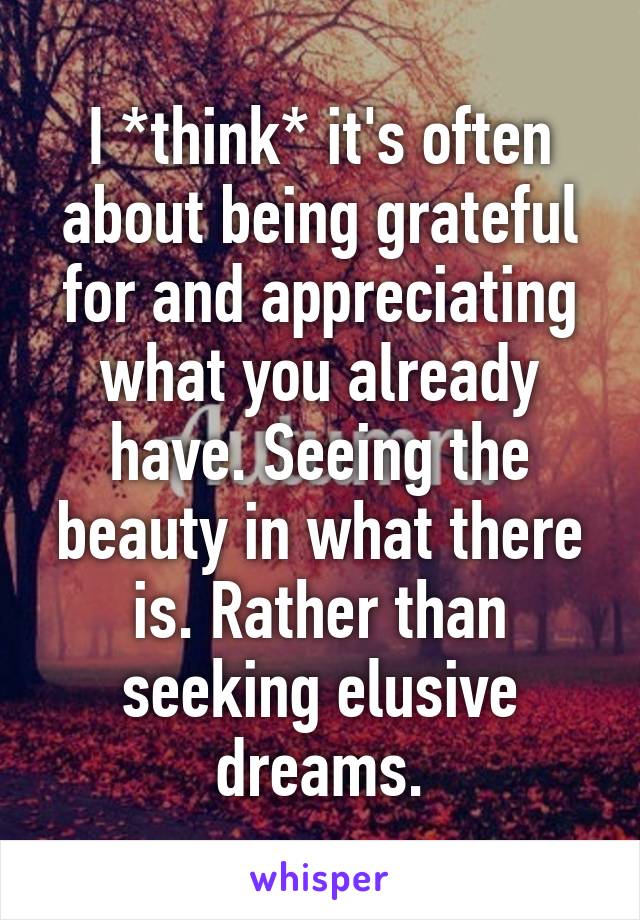 I *think* it's often about being grateful for and appreciating what you already have. Seeing the beauty in what there is. Rather than seeking elusive dreams.