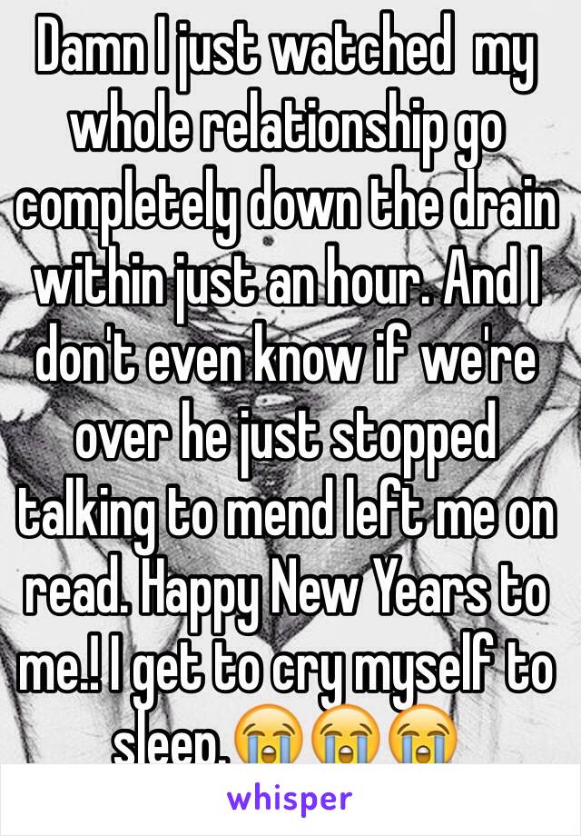 Damn I just watched  my whole relationship go completely down the drain within just an hour. And I don't even know if we're over he just stopped talking to mend left me on read. Happy New Years to me.! I get to cry myself to sleep.😭😭😭