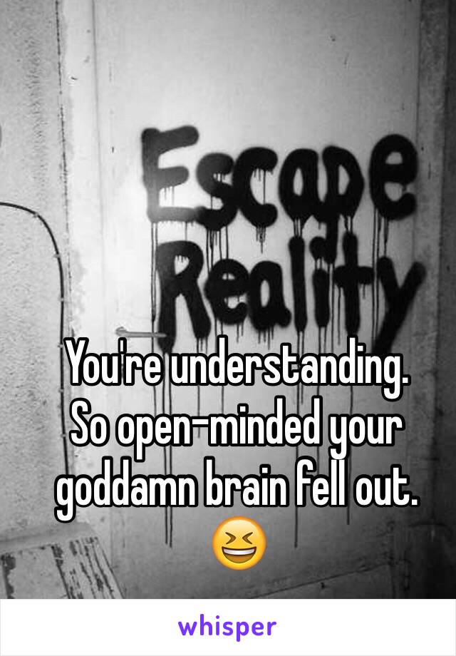 You're understanding. 
So open-minded your goddamn brain fell out. 
😆