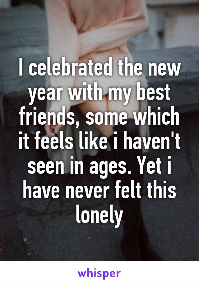 I celebrated the new year with my best friends, some which it feels like i haven't seen in ages. Yet i have never felt this lonely