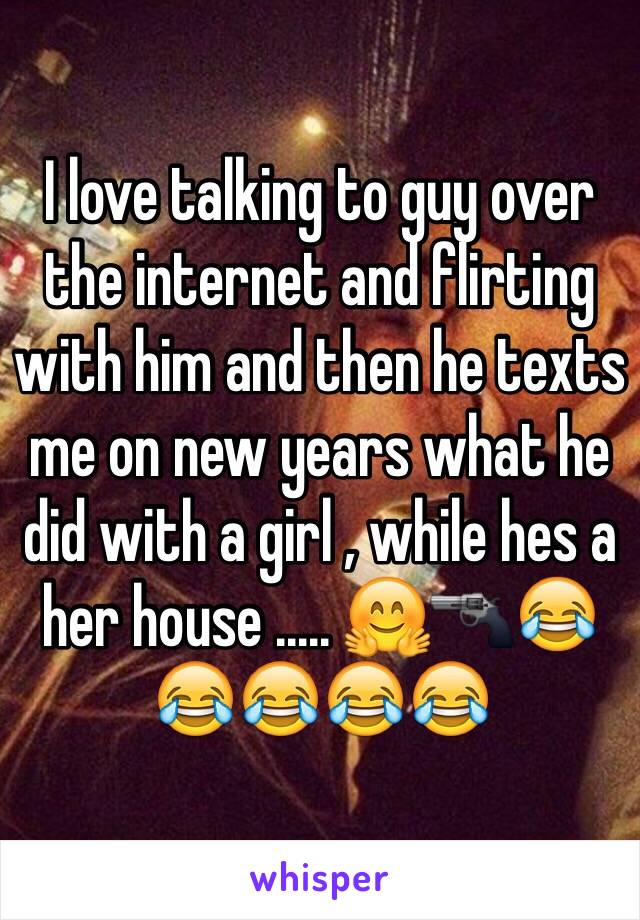 I love talking to guy over the internet and flirting with him and then he texts me on new years what he did with a girl , while hes a her house ..... 🤗🔫😂😂😂😂😂