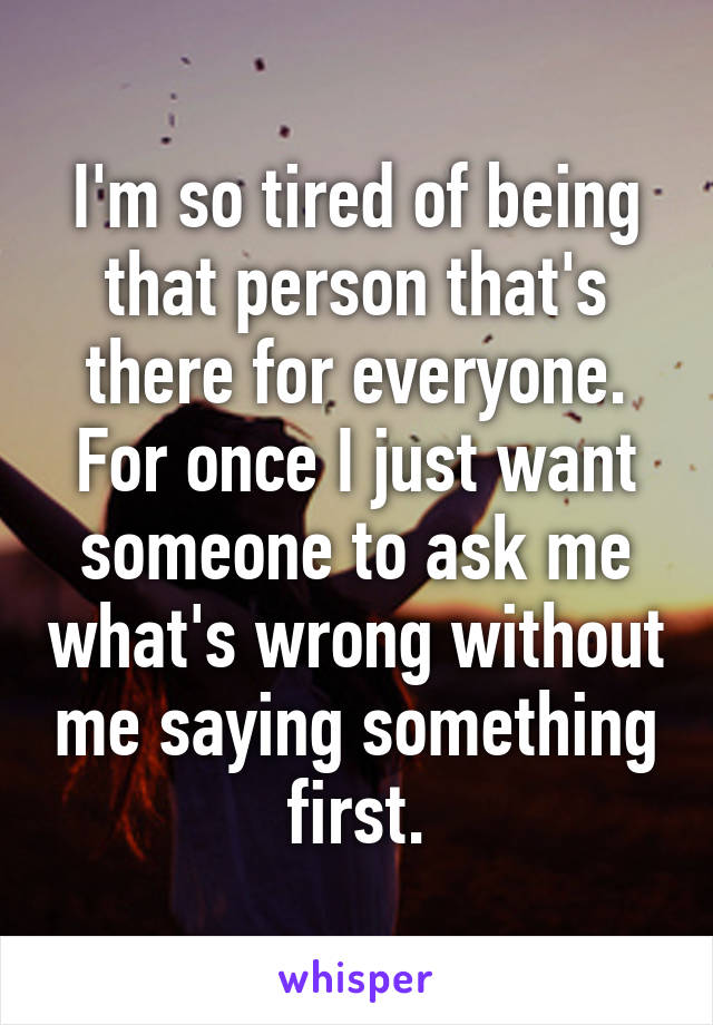 I'm so tired of being that person that's there for everyone. For once I just want someone to ask me what's wrong without me saying something first.