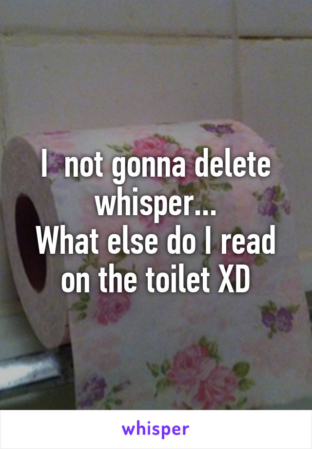 I  not gonna delete whisper...
What else do I read on the toilet XD