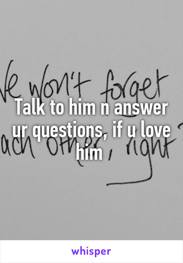 Talk to him n answer ur questions, if u love him 