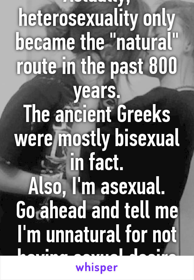 Actually, heterosexuality only became the "natural" route in the past 800 years.
The ancient Greeks were mostly bisexual in fact.
Also, I'm asexual. Go ahead and tell me I'm unnatural for not having sexual desire at all  