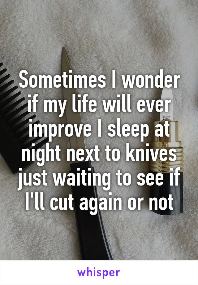 Sometimes I wonder if my life will ever improve I sleep at night next to knives just waiting to see if I'll cut again or not