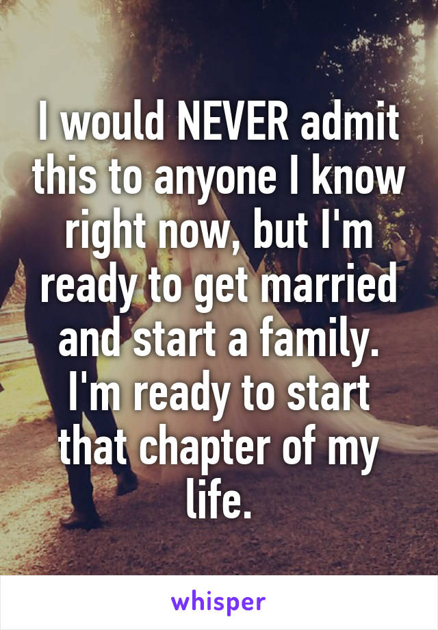 I would NEVER admit this to anyone I know right now, but I'm ready to get married and start a family. I'm ready to start that chapter of my life.