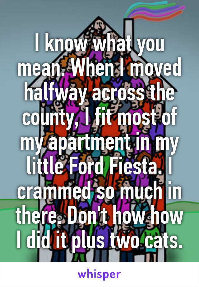 I know what you mean. When I moved halfway across the county, I fit most of my apartment in my little Ford Fiesta. I crammed so much in there. Don't how how I did it plus two cats.