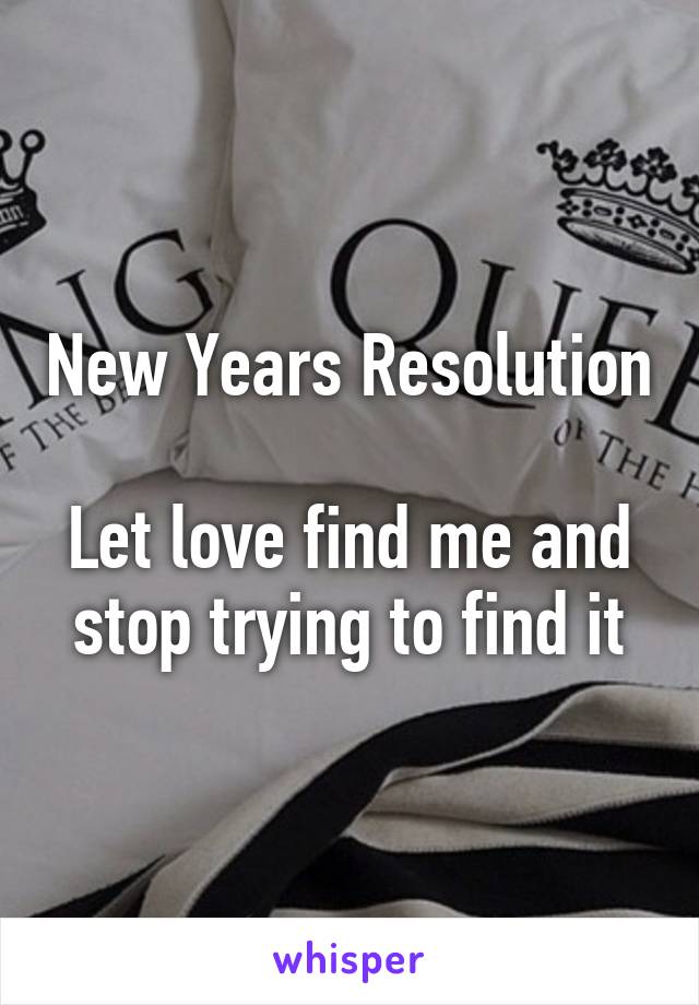 New Years Resolution 
Let love find me and stop trying to find it