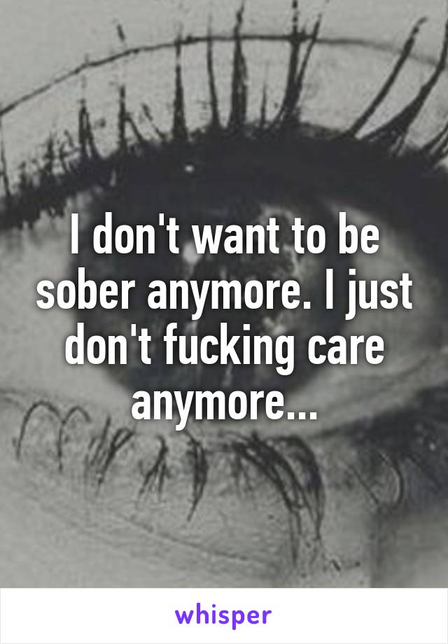 I don't want to be sober anymore. I just don't fucking care anymore...