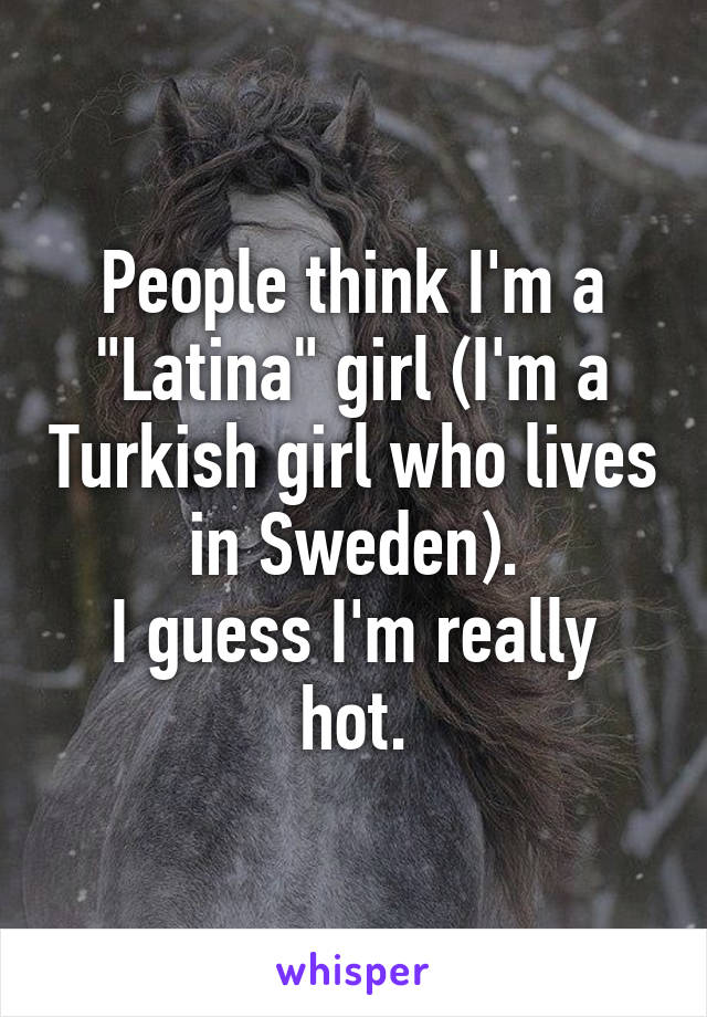 People think I'm a "Latina" girl (I'm a Turkish girl who lives in Sweden).
I guess I'm really hot.