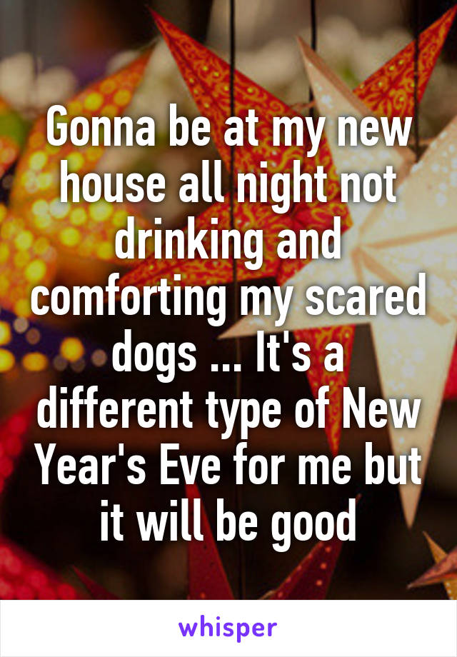 Gonna be at my new house all night not drinking and comforting my scared dogs ... It's a different type of New Year's Eve for me but it will be good