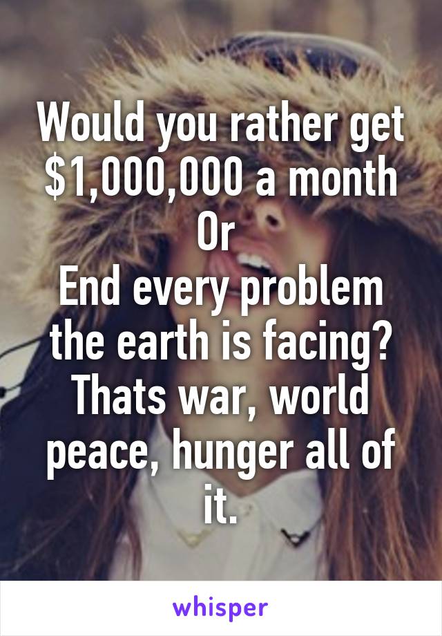 Would you rather get $1,000,000 a month
Or 
End every problem the earth is facing?
Thats war, world peace, hunger all of it.