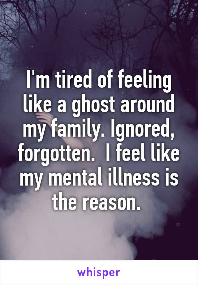 I'm tired of feeling like a ghost around my family. Ignored, forgotten.  I feel like my mental illness is the reason. 