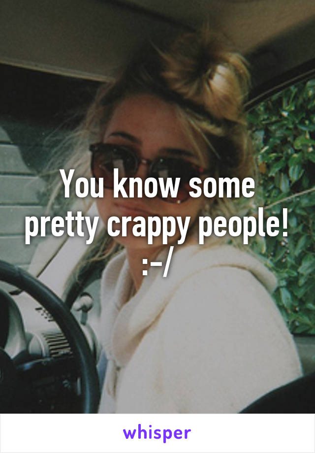 You know some pretty crappy people! :-/