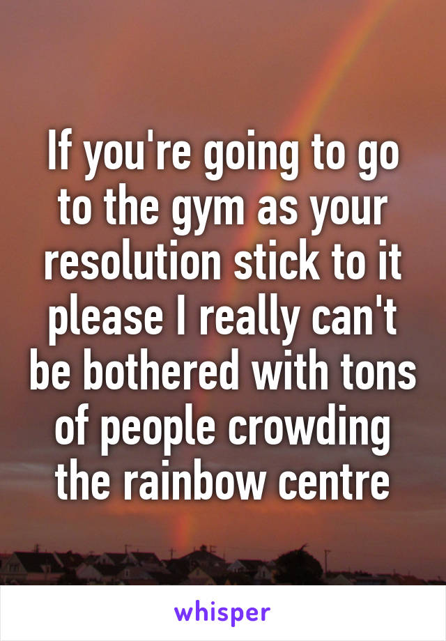 If you're going to go to the gym as your resolution stick to it please I really can't be bothered with tons of people crowding the rainbow centre