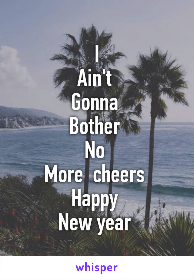 I
Ain't 
Gonna 
Bother 
No 
More  cheers 
Happy 
New year 