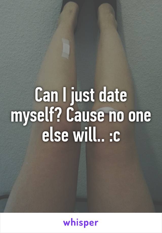 Can I just date myself? Cause no one else will.. :c