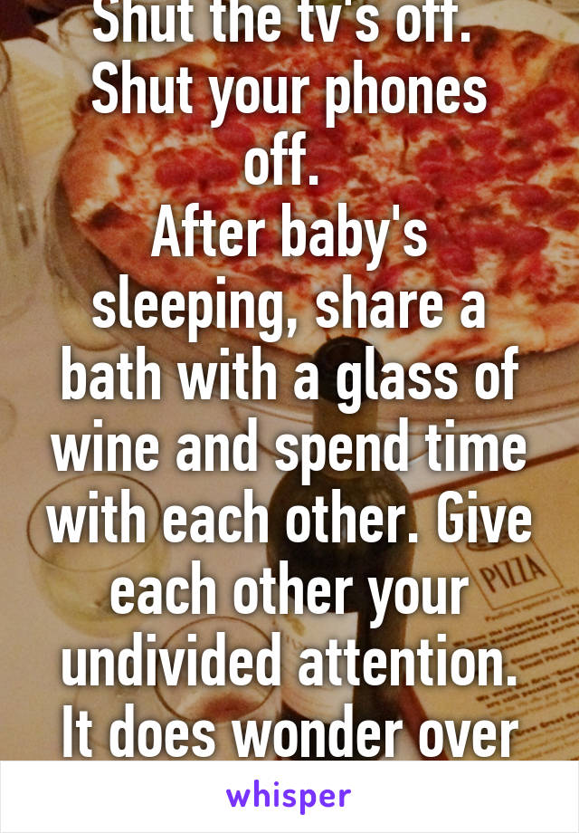 Shut the tv's off. 
Shut your phones off. 
After baby's sleeping, share a bath with a glass of wine and spend time with each other. Give each other your undivided attention. It does wonder over time.