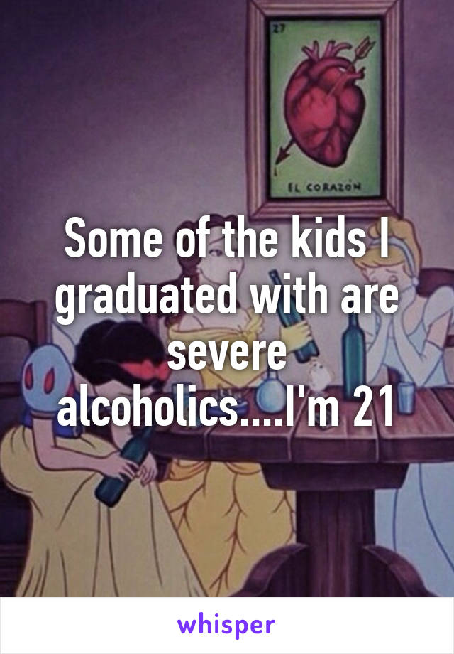 Some of the kids I graduated with are severe alcoholics....I'm 21