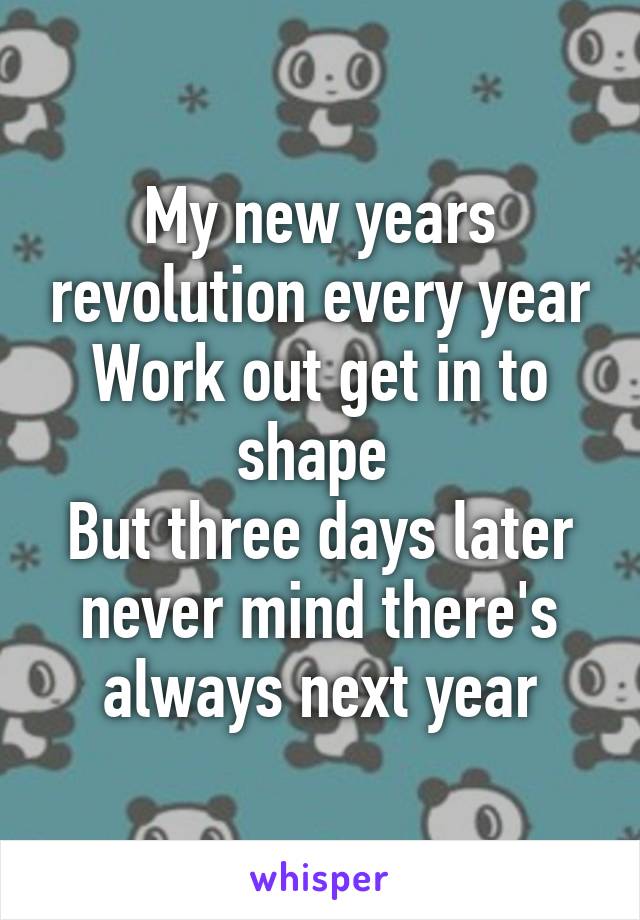 My new years revolution every year
Work out get in to shape 
But three days later never mind there's always next year