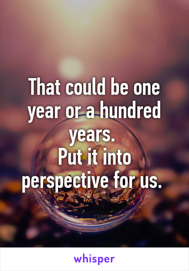 That could be one year or a hundred years. 
Put it into perspective for us. 