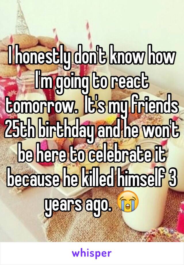 I honestly don't know how I'm going to react tomorrow.  It's my friends 25th birthday and he won't be here to celebrate it because he killed himself 3 years ago. 😭