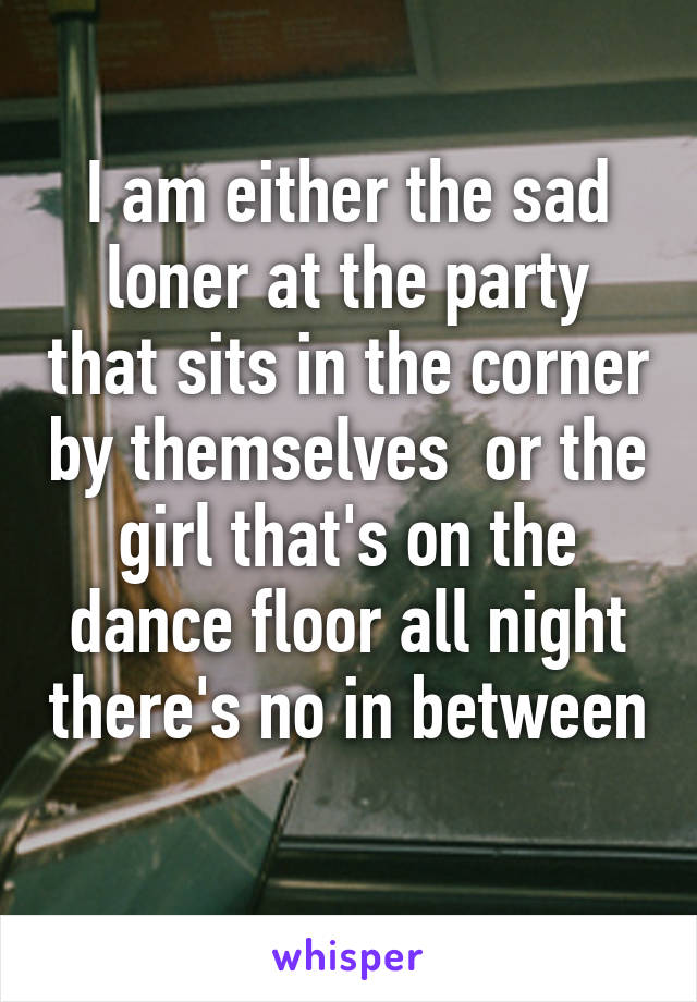 I am either the sad loner at the party that sits in the corner by themselves  or the girl that's on the dance floor all night there's no in between 